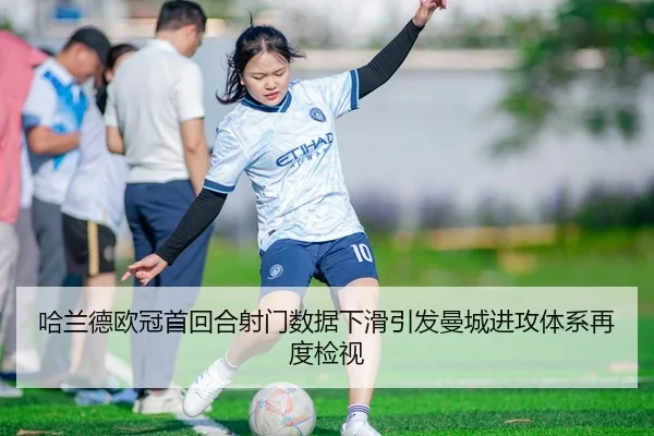 哈兰德欧冠首回合射门数据下滑引发曼城进攻体系再度检视