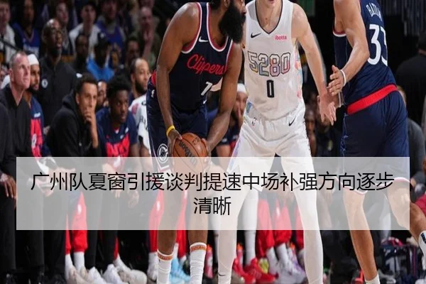 广州队夏窗引援谈判提速中场补强方向逐步清晰